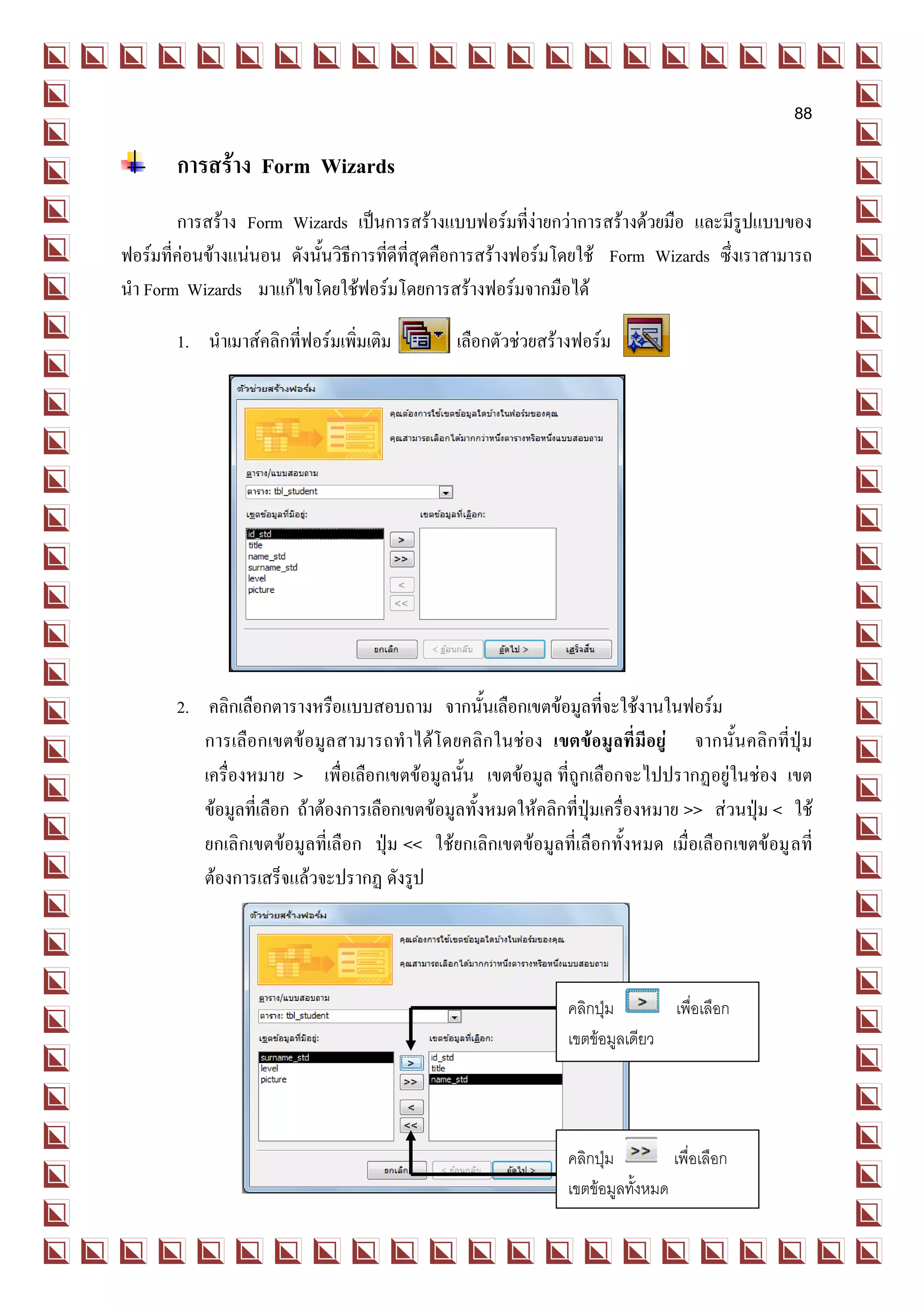88

       การสร้าง Form Wizards
        การสร้าง Form Wizards เป็นการสร้างแบบฟอร์มที่ง่ายกว่าการสร้างด้วยมือ และมีรูปแบบของ
ฟอร์มที่ค่อนข้างแน่นอน ดังนั้นวิธีการที่ดีที่สุดคือการสร้างฟอร์มโดยใช้ Form Wizards ซึ่งเราสามารถ
นา Form Wizards มาแก้ไขโดยใช้ฟอร์มโดยการสร้างฟอร์มจากมือได้

       1. นาเมาส์คลิกที่ฟอร์มเพิ่มเติม         เลือกตัวช่วยสร้างฟอร์ม




       2. คลิกเลือกตารางหรือแบบสอบถาม จากนั้นเลือกเขตข้อมูลที่จะใช้งานในฟอร์ม
          การเลือกเขตข้ อมูล สามารถทาได้โดยคลิก ในช่อง เขตข้อมูลที่มีอยู่ จากนั้นคลิกที่ปุ่ม
          เครื่องหมาย > เพื่อเลือกเขตข้อมูลนั้น เขตข้อมูล ที่ถูกเลือกจะไปปรากฏอยู่ในช่อง เขต
          ข้อมูลที่เลือก ถ้าต้องการเลือกเขตข้อมูลทั้งหมดให้คลิกที่ปุ่มเครื่องหมาย >> ส่วนปุ่ม < ใช้
          ยกเลิกเขตข้อมูลที่เลือก ปุ่ม << ใช้ยกเลิกเขตข้อมูลที่เลือกทั้งหมด เมื่อเลือกเขตข้อมู ลที่
          ต้องการเสร็จแล้วจะปรากฏ ดังรูป




                                                               คลิกปุ่ม       เพื่อเลือก
                                                               เขตข้อมูลเดียว




                                                               คลิกปุ่ม        เพื่อเลือก
                                                               เขตข้อมูลทังหมด
                                                                          ้
 
