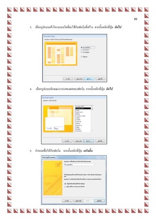 89
3. เลือกรูปแบบเค้าโครงแบบใดที่จะใช้กับฟอร์มที่สร้าง จากนั้นคลิกที่ปุ่ม ถัดไป




4. เลือกรูปแบบลักษณะการแสดงผลของฟอร์ม จากนั้นคลิกที่ปุ่ม ถัดไป




5. กาหนดชื่อให้กับฟอร์ม จากนั้นคลิกที่ปุ่ม เสร็จสิ้น
 
