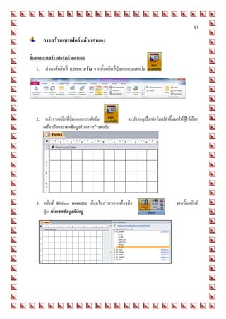 91

       การสร้างแบบฟอร์มด้วยตนเอง

ขั้นตอนการสร้างฟอร์มด้วยตนเอง
   1. นาเมาส์คลิกที่ Ribbon สร้าง จากนั้นคลิกที่ปุ่มออกแบบฟอร์ม




   2. หลังจากคลิกที่ปุ่มออกแบบฟอร์ม                  จะปรากฏเป็นฟอร์มเปล่าขึ้นมาให้ผู้ใช้เลือก
      เครื่องมือและเขตข้อมูลในการสร้างฟอร์ม




   3. คลิกที่ Ribbon ออกแบบ เลือกในส่วนของเครื่องมือ                             จากนั้นคลิกที่
      ปุ่ม เพิ่มเขตข้อมูลที่มีอยู่
 