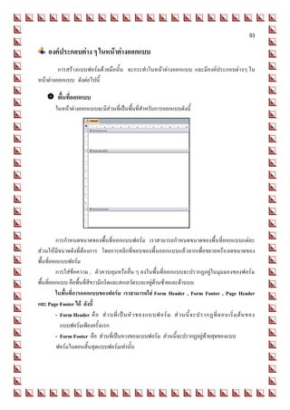 93

    องค์ประกอบต่าง ๆ ในหน้าต่างออกแบบ
         การสร้างแบบฟอร์มด้วยมือนั้น จะกระทาในหน้าต่างออกแบบ และมีองค์ประกอบต่างๆ ใน
หน้าต่างออกแบบ ดังต่อไปนี้

     พื้นที่ออกแบบ
        ในหน้าต่างออกแบบจะมีส่วนที่เป็นพื้นที่สาหรับการออกแบบดังนี้




         การกาหนดขนาดของพื้นที่ออกแบบฟอร์ม เราสามารถกาหนดขนาดของพื้นที่ออกแบบแต่ละ
ส่วนให้มีขนาดดังที่ต้องการ โดยการคลิกที่ขอบของพื้นออกแบบแล้วลากเพื่อขยายหรือ ลดขนาดของ
พื้นที่ออกแบบฟอร์ม
         การใส่ข้อความ , ตัวควบคุมหรืออื่น ๆ ลงในพื้นที่ออกแบบจะปรากฏอยู่ในมุมมองของฟอร์ม
พื้นที่ออกแบบ คือพื้นที่สีขาวมีกริดและสเกลวัดระยะอยู่ด้านซ้ายและด้านบน
         ในพื้นที่การออกแบบของฟอร์ม เราสามารถใส่ Form Header , Form Footer , Page Header
และ Page Footer ได้ ดังนี้
         - Form Header คื อ ส่ ว นที่ เ ป็ น หั ว ของแบบฟอร์ ม ส่ ว นนี้ จ ะปรากฏที่ ต อนเริ่ ม ต้ น ของ
           แบบฟอร์มเพียงครั้งแรก
         - Form Footer คือ ส่วนที่เป็นหางของแบบฟอร์ม ส่วนนี้จะปรากฏอยู่ท้ายสุดของแบบ
         ฟอร์มในตอนสิ้นสุดแบบฟอร์มเท่านั้น
 