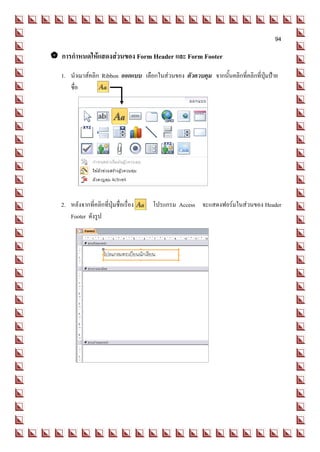94

 การกาหนดให้แสดงส่วนของ Form Header และ Form Footer
   1. นาเมาส์คลิก Ribbon ออกแบบ เลือกในส่วนของ ตัวควบคุม จากนั้นคลิกที่คลิกที่ปุ่มป้าย
      ชื่อ




   2. หลังจากที่คลิกที่ปุ่มชื่อเรื่อง   โปรแกรม Access จะแสดงฟอร์มในส่วนของ Header
      Footer ดังรูป
 