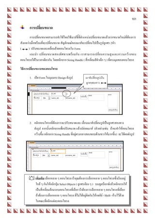 101

       การเปลี่ยนขนาด
         การเปลี่ยนขนาดสามารถทาได้โดยใช้เมาส์ชี้ที่ตาแหน่งเปลี่ยนขนาดแล้วลากขนาดใหม่ที่ต้องการ
สังเกตว่าเมื่อพร้อมที่จะเปลี่ยนขนาด สัญลักษณ์ของเมาส์จะเปลี่ยนไปเป็นรูปลูกศร 2หัว
(      ) ปรับขนาดและเคลื่อนย้ายคอนโทรลใน Form
         แนะนา เปลี่ ย นขนาดสองทิ ศ ทางพร้ อ มกั น เราสามารถเปลี่ ย นความสู ง และความกว้ า งของ
คอนโทรลได้ในเวลาเดียวกัน โดยคลิกลาก Sizing Handle ( สี่เหลี่ยมสีดาเล็ก ๆ ) ที่ตรงมุมของคอนโทรล

วิธีการเปลี่ยนขนาดของคอนโทรล

       1. เปิด Form ในมุมมอง Design ดังรูป           เมาส์เปลี่ยนรูปเป็น
                                                      ลูกศรสองทาง




       2. คลิกคอนโทรลที่ต้องการจะปรับขนาดและ เลื่อนเมาส์เปลี่ยนรูปเป็นลูกศรสองทาง
          ดังรูป จากนั้นคลิกลากเพื่อปรับขนาด แล้วปล่อยเมาส์ (ตัวอย่างเช่น ถ้าจะทาให้คอนโทรล
          กว้างขึ้น คลิกลาก Sizing Handle ที่อยู่ตรงกลางของขอบด้านขวาให้มากขึ้น) จะได้ผลดังรูป




       เพิ่มเติม เลือกหลาย ๆ คอนโทรล ถ้าคุณต้องการเลือกหลาย ๆ คอนโทรลซึ่งเรียงอยู่
        ใกล้ ๆ กันให้คลิกปุ่ม Select Objects ( ลูกศรเอียง ๆ ) บนทูลบ็อกซ์แล้วคลิกลากให้
        เป็นสี่เหลี่ยมล้อมรอบคอนโทรลที่เลือก ถ้าต้องการเลือกหลาย ๆ คอนโทรลที่เลือก
        ถ้าต้องการเลือกหลาย ๆ คอนโทรล ที่ไม่ได้อยู่ติดกันให้กดคีย์ <Shift> ค้างไว้ด้วย
        ในขณะที่คลิกแต่ละคอนโทรล
 