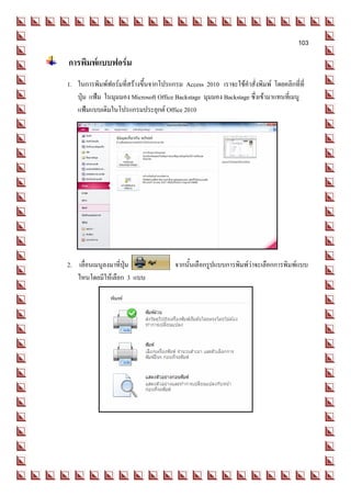 103

การพิมพ์แบบฟอร์ม
 1. ในการพิมพ์ฟอร์มที่สร้างขึ้นจากโปรแกรม Access 2010 เราจะใช้คาสั่งพิมพ์ โดยคลิกที่ที่
    ปุ่ม แฟ้ม ในมุมมอง Microsoft Office Backstage มุมมอง Backstage ซึ่งเข้ามาแทนที่เมนู
    แฟ้มแบบเดิมในโปรแกรมประยุกต์ Office 2010




 2. เลื่อนเมนูลงมาที่ปุ่ม               จากนั้นเลือกรูปแบบการพิมพ์ว่าจะเลือกการพิมพ์แบบ
    ไหนโดยมีให้เลือก 3 แบบ
 