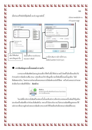 105
    เมื่อนาเมาส์ไปคลิกที่ปุ่มติดตั้ง จะปรากฏภาพดังนี้
                                                                                            ปรับขนาดคอลัมน์ความ
                                                                                            กว้างและความสูง




เลือกให้พิมพ์แต่      เป็นส่วนที่สามารถปรับระยะ
                                                        การตั้งค่าเส้นตารางมีการตั้งจานวน
เฉพาะข้อมูลเท่านั้น   ขอบของการพิมพ์
                                                        คอลัมน์ และช่องว่าระหว่างแถว


     การพิมพ์สมุดงานทั้งหมดอย่างรวดเร็ว
            เราสามารถสั่งพิมพ์ฟอร์มตามรูปแบบที่เราได้สร้างขึ้นได้อย่างรวดเร็วโดยที่ไม่จาเป็นจะต้องไป
    กาหนดค่าการพิมพ์จากแฟ้ม (File) แต่จะต้องแน่ใจว่าข้อมูลที่เราจะสั่งพิมพ์ทั้งหมดนั้นถูกต้อง ไม่มี
    ข้อผิดพลาดใดๆ โดยสามารถทาตามขั้นตอนของการสั่งพิมพ์แบบปกติได้เลย แต่ในส่วนของการกาหนด
    ตัวเลือกในการพิมพ์ให้เลือก พิมพ์ด่วน




            ในกรณีที่เราทาการสั่งพิมพ์ในแต่ละครั้งนั้นจะต้องทาการเลือกประเภทของเครื่องพิมพ์ให้ถูกต้อง
    (ตรงกับเครื่องพิมพ์ที่เรากาลังจะสั่งพิมพ์จริง) เพราะถ้าไม่ตรงกันเราจะไม่สามารถพิมพ์ข้อมูลออกมาได้
    แต่หากเราต้องการดูตัวอย่างของการพิมพ์เราสามารถทาได้โดยเลือกตัวเลือกของการพิมพ์เป็นแบบ
 