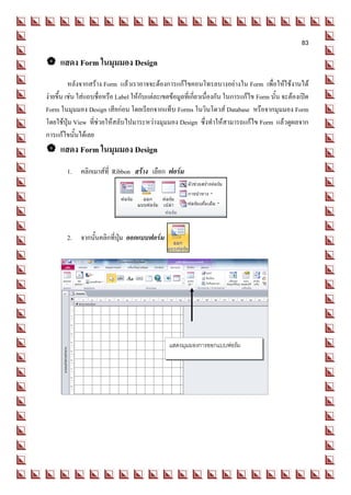 83

 แสดง Form ในมุมมอง Design
          หลังจากสร้าง Form แล้วเราอาจจะต้องการแก้ไขคอนโทรลบางอย่างใน Form เพื่อให้ใช้งานได้
ง่ายขึ้น เช่น ใส่แถบชื่อหรือ Label ให้กับแต่ละเขตข้อมูลที่เกี่ยวเนื่องกัน ในการแก้ไข Form นั้น จะต้องเปิด
Form ในมุมมอง Design เสียก่อน โดยเรียกจากแท็บ Forms ในวินโดวส์ Database หรือจากมุมมอง Form
โดยใช้ปุ่ม View ที่ช่วยให้สลับไปมาระหว่างมุมมอง Design ซึ่งทาให้สามารถแก้ไข Form แล้วดูผลจาก
การแก้ไขนั้นได้เลย
 แสดง Form ในมุมมอง Design
        1. คลิกเมาส์ที่ Ribbon สร้าง เลือก ฟอร์ม




        2. จากนั้นคลิกที่ปุ่ม ออกแบบฟอร์ม




                                                 แสดงมุมมองการออกแบบฟอร์ม
 