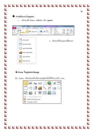 84

 การสลับระหว่างมุมมอง
     1. คลิกเมาส์ที่ Ribbon หน้าแรก เลือก มุมมอง




                                                 2. คลิกเมาส์เลือกมุมมองที่ต้องการ




     Form ในมุมมอง Design
  ปุ่ม Toolbox หรือกล่องเครื่องมือควบคุมปุ่มคาสั่งที่ใช้ในการสร้าง Form
 