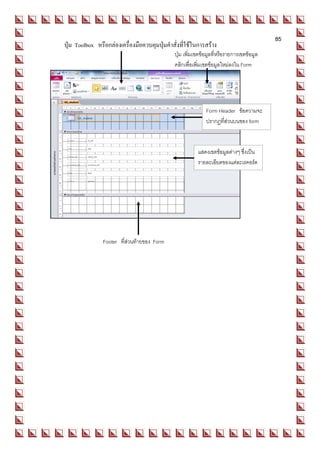 85
   ปุ่ม Toolbox หรือกล่องเครื่องมือควบคุมปุ่มคาสั่งที่ใช้ในการสร้าง
Form                                            ปุ่ม เพิ่มเขตข้อมูลทีหรือรายการเขตข้อมูล
                                                                     ่
                                                    คลิกเพื่อเพิมเขตข้อมูลใหม่ลงใน Form
                                                                ่




                                                                  Form Header ข้อความจะ
                                                                  ปรากฏที่ส่วนบนของ form



                                                              แสดงเขตข้อมูลต่างๆ ซึ่งเป็น
                                                              รายละเอียดของแต่ละเรคอร์ด




                    Footer ที่ส่วนท้ายของ Form
 