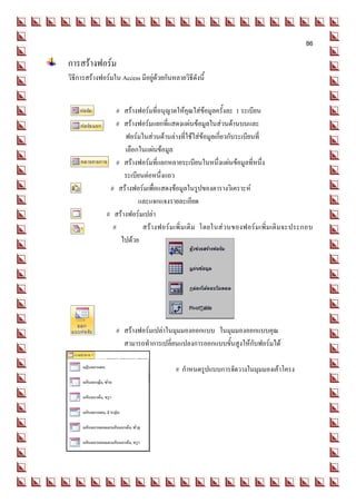86

การสร้างฟอร์ม
วิธีการสร้างฟอร์มใน Access มีอยู่ด้วยกันหลายวิธีดังนี้


                   # สร้างฟอร์มที่อนุญาตให้คุณใส่ข้อมูลครั้งละ 1 ระเบียน
                  # สร้างฟอร์มแยกที่แสดงแผ่นข้อมูลในส่วนด้านบนและ
                     ฟอร์มในส่วนด้านล่างที่ใช้ใส่ข้อมูลเกี่ยวกับระเบียนที่
                     เลือกในแผ่นข้อมูล
                   # สร้างฟอร์มที่แยกหลายระเบียนในหนึ่งแผ่นข้อมูลที่หนึ่ง
                     ระเบียนต่อหนึ่งแถว
                # สร้างฟอร์มเพื่อแสดงข้อมูลในรูปของตารางวิเคราะห์
                          และแจกแจงรายละเอียด
               # สร้างฟอร์มเปล่า
                 #          สร้า งฟอร์ม เพิ่ ม เติ ม โดยในส่ วนของฟอร์ม เพิ่ ม เติ มจะประกอบ
                    ไปด้วย




                   # สร้างฟอร์มเปล่าในมุมมองออกแบบ ในมุมมองออกแบบคุณ
                     สามารถทาการเปลี่ยนแปลงการออกแบบขั้นสูงให้กับฟอร์มได้

                                          # กาหนดรูปแบบการจัดวางในมุมมองเค้าโครง
 