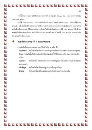 87
        ในที่นี้เราจะอธิบายการใช้ฟอร์มเฉพาะการสร้างฟอร์มแบบ Design View และ การสร้างฟอร์ม
แบบ Form Wizard
        การใช้ Form Wizards และการสร้างด้วยมือ การสร้างฟอร์มลงใน Access โดยการใช้ Form
Wizards เป็นสิ่งที่ทาได้ง่ายดายกว่าการสร้างด้วยมือซึ่งมีขั้นตอนที่ยุ่งยากและซับซ้อนกว่า แต่การสร้าง
ฟอร์มด้วยมือสามารถทาได้หลากหลายมากกว่าโดยไม่มีข้อจากัดเหมือนการใช้ Form Wizards ที่มีรูปแบบ
ของฟอร์มที่ค่อนข้างแน่นอน ดังนั้นวิธีการที่ดี คือ การสร้างฟอร์มโดยใช้ Form Wizards ต่อจากนั้นจึง
ดัดแปลงแก้ไขฟอร์มด้วยมือ

       แบบฟอร์มมาตรฐานใน Form Wizard
       แบบฟอร์มที่ Form Wizards เสนอให้มีอยู่ด้วยกัน 4 ชนิด คือ
       - แบบคอลัมน์ ฟอร์มชนิดนี้จะมีการเรียงเขตข้อมูลแบบเรียงต่อกันจากบนลงล่างจนครบทุกเขต
         ข้อมูล จากนั้นจึงขึ้นไปยังระเบียนต่อไป ฟอร์มชนิดนี้ใช้ได้กับตารางหรือ Query เพียงอันเดียว
         เท่านั้น
       - แบบตาราง ฟอร์มชนิดนี้ จะมีการเรียงกันของเขตข้อมูลจากซ้ายไปขวา ระเบียนจะเรียงกัน
         จากบนลงล่าง
       - แผ่นข้อมูล ฟอร์มชนิดนี้จะมีลักษณะรูปแบบเหมือนฐานข้อมูล
       - ชิดขอบ         ฟอร์มชนิดนี้จะมีลักษณะรูปแบบชิดขอบด้านบนของแผ่นฟอร์ม
 