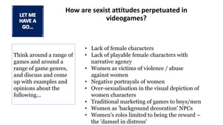 How are sexist attitudes perpetuated in
videogames?
Think around a range of
games and around a
range of game genres,
and discuss and come
up with examples and
opinions about the
following...
• Lack of female characters
• Lack of playable female characters with
narrative agency
• Women as victims of violence / abuse
against women
• Negative portrayals of women
• Over-sexualisation in the visual depiction of
women characters
• Traditional marketing of games to boys/men
• Women as 'background decoration' NPCs
• Women's roles limited to being the reward –
the 'damsel in distress'
 