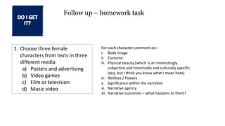 1. Choose three female
characters from texts in three
different media
a) Posters and advertising
b) Video games
c) Film or television
d) Music video
Follow up – homework task
For each character comment on:-
i. Body image
ii. Costume
iii. Physical beauty (which is an interestingly
subjective and historically and culturally specific
idea, but I think you know what I mean here)
iv. Abilities / Powers
v. Significance within the narrative
vi. Narrative agency
vii. Narrative outcomes – what happens to them?
 