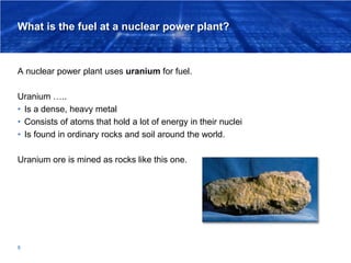 What is the fuel at a nuclear power plant?
A nuclear power plant uses uranium for fuel.
Uranium …..
• Is a dense, heavy me...