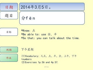 日期
题目

目标

2014年3月5日。
分fēn
*Know: 点
*Be able to: use 分, 半
*So that: you can talk about the time.

到期

下个星期

作业

(1)Vocabulary: 几点，点，半，分，上午，下午
+numbers
(2)Exercises 1p.56 and 4p.57.
分fēn

 