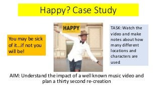 Happy? Case Study
AIM: Understand the impact of a well known music video and
plan a thirty second re-creation
You may be sick
of it…if not you
will be!
TASK: Watch the
video and make
notes about how
many different
locations and
characters are
used.
 