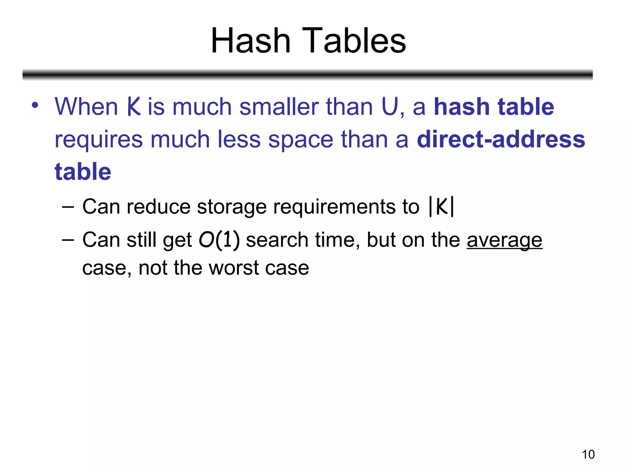 10
Hash Tables
• When K is much smaller than U, a hash table
requires much less space than a direct-address
table
– Can reduce storage requirements to |K|
– Can still get O(1) search time, but on the average
case, not the worst case
 