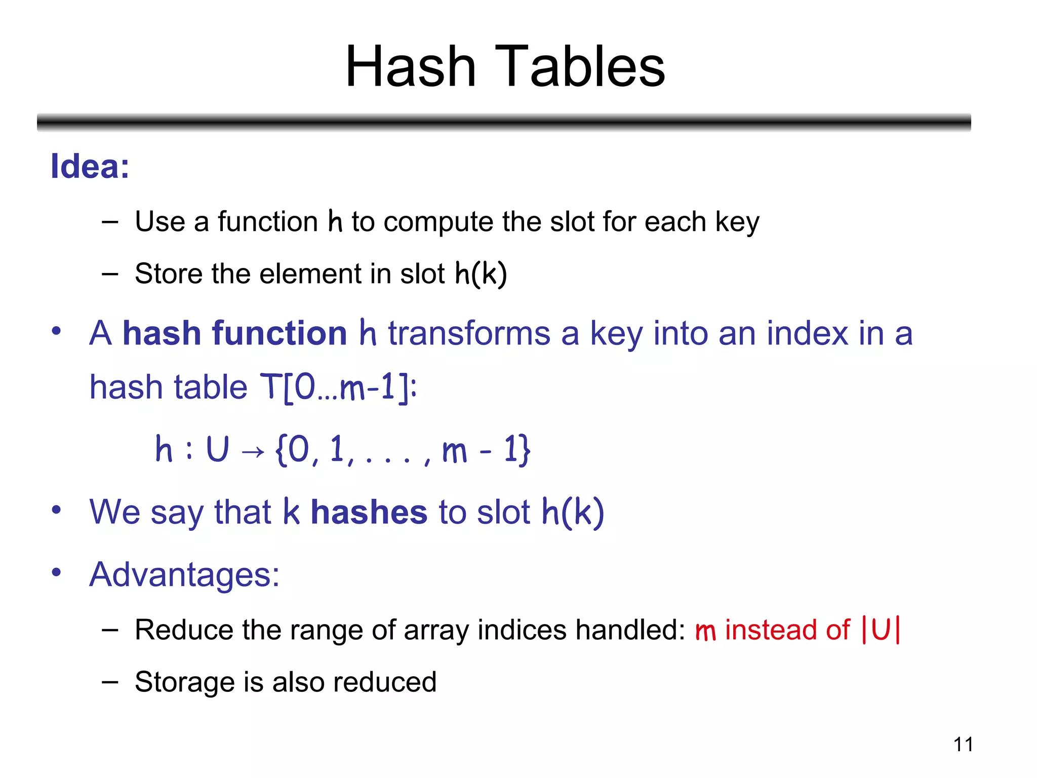 11
Hash Tables
Idea:
– Use a function h to compute the slot for each key
– Store the element in slot h(k)
• A hash function h transforms a key into an index in a
hash table T[0…m-1]:
h : U {0, 1, . . . , m - 1}→
• We say that k hashes to slot h(k)
• Advantages:
– Reduce the range of array indices handled: m instead of |U|
– Storage is also reduced
 