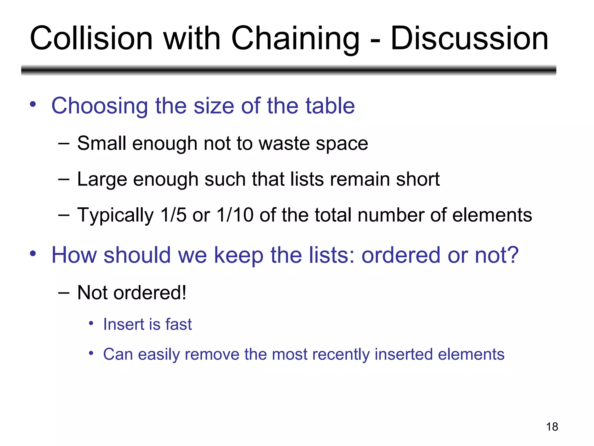 18
Collision with Chaining - Discussion
• Choosing the size of the table
– Small enough not to waste space
– Large enough such that lists remain short
– Typically 1/5 or 1/10 of the total number of elements
• How should we keep the lists: ordered or not?
– Not ordered!
• Insert is fast
• Can easily remove the most recently inserted elements
 