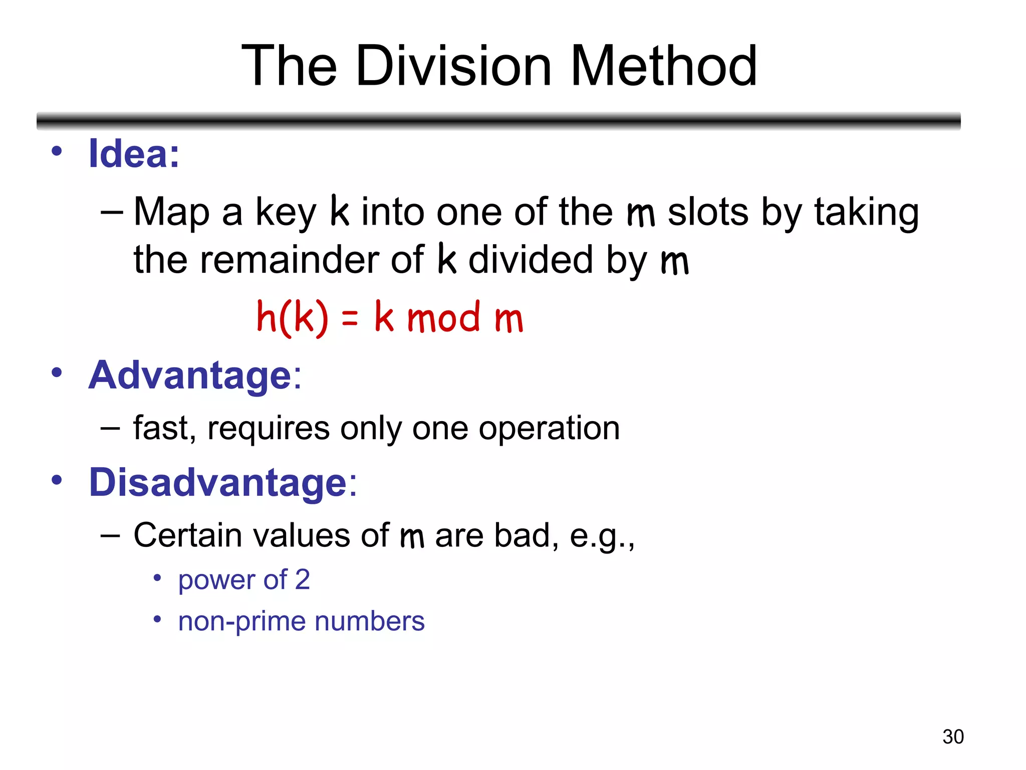 30
The Division Method
• Idea:
– Map a key k into one of the m slots by taking
the remainder of k divided by m
h(k) = k mod m
• Advantage:
– fast, requires only one operation
• Disadvantage:
– Certain values of m are bad, e.g.,
• power of 2
• non-prime numbers
 