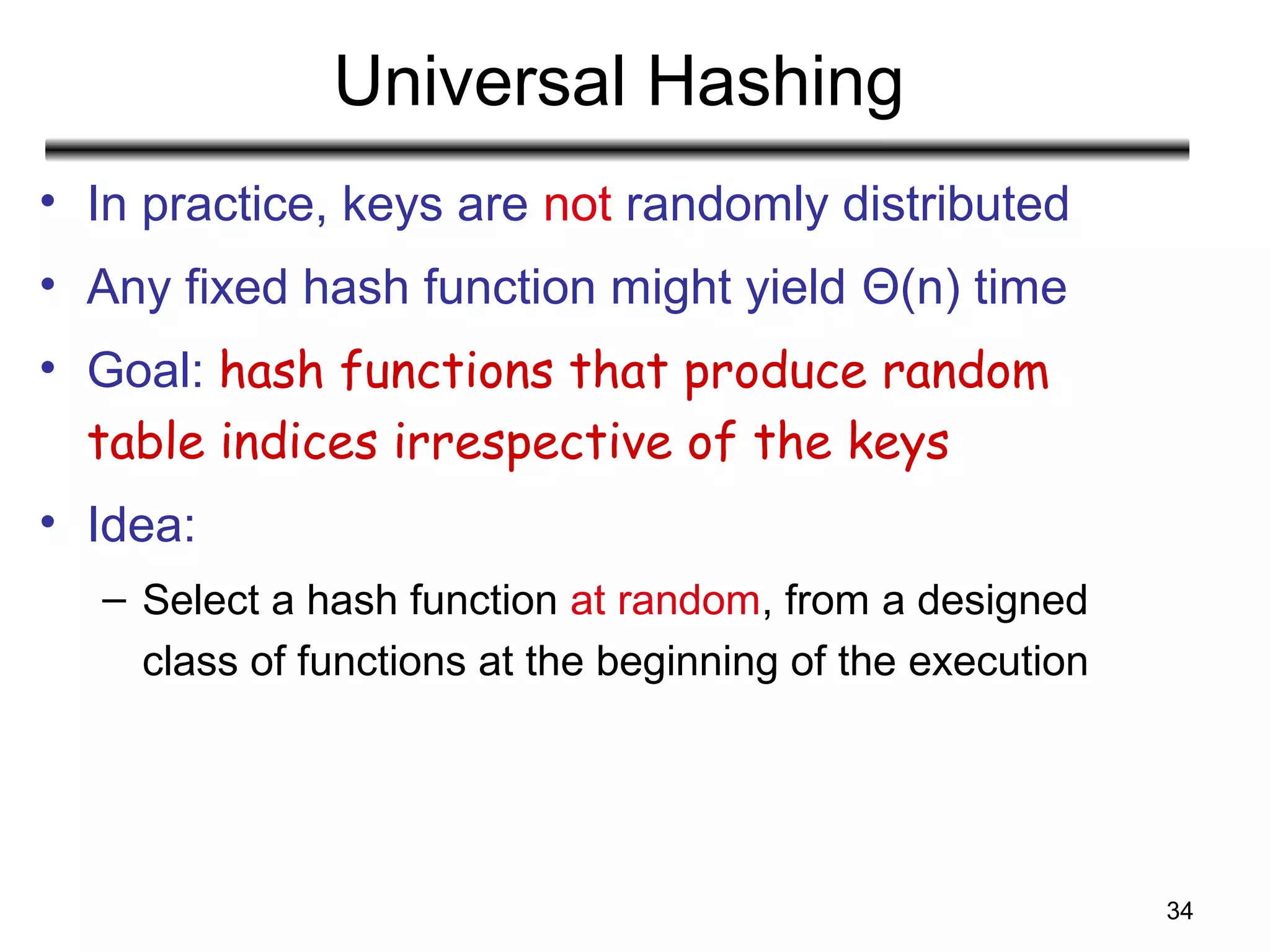 34
Universal Hashing
• In practice, keys are not randomly distributed
• Any fixed hash function might yield Θ(n) time
• Goal: hash functions that produce random
table indices irrespective of the keys
• Idea:
– Select a hash function at random, from a designed
class of functions at the beginning of the execution
 
