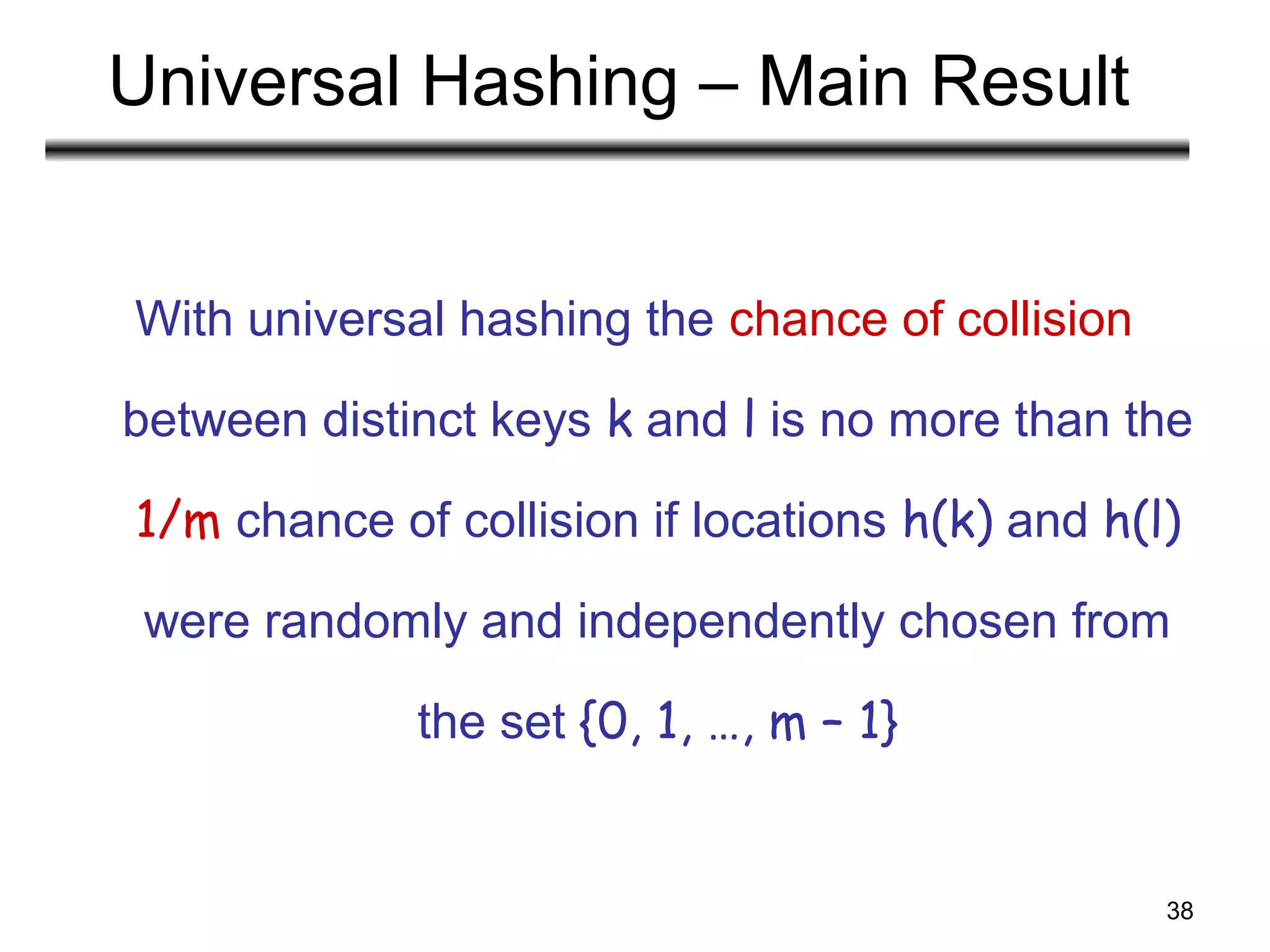 38
Universal Hashing – Main Result
With universal hashing the chance of collision
between distinct keys k and l is no more than the
1/m chance of collision if locations h(k) and h(l)
were randomly and independently chosen from
the set {0, 1, …, m – 1}
 