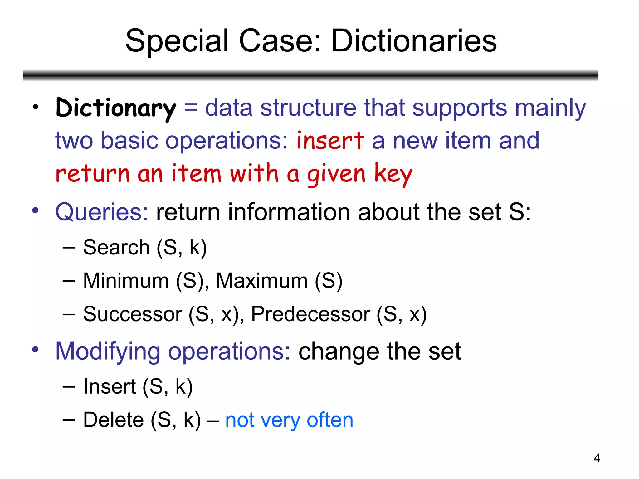4
Special Case: Dictionaries
• Dictionary = data structure that supports mainly
two basic operations: insert a new item and
return an item with a given key
• Queries: return information about the set S:
– Search (S, k)
– Minimum (S), Maximum (S)
– Successor (S, x), Predecessor (S, x)
• Modifying operations: change the set
– Insert (S, k)
– Delete (S, k) – not very often
 