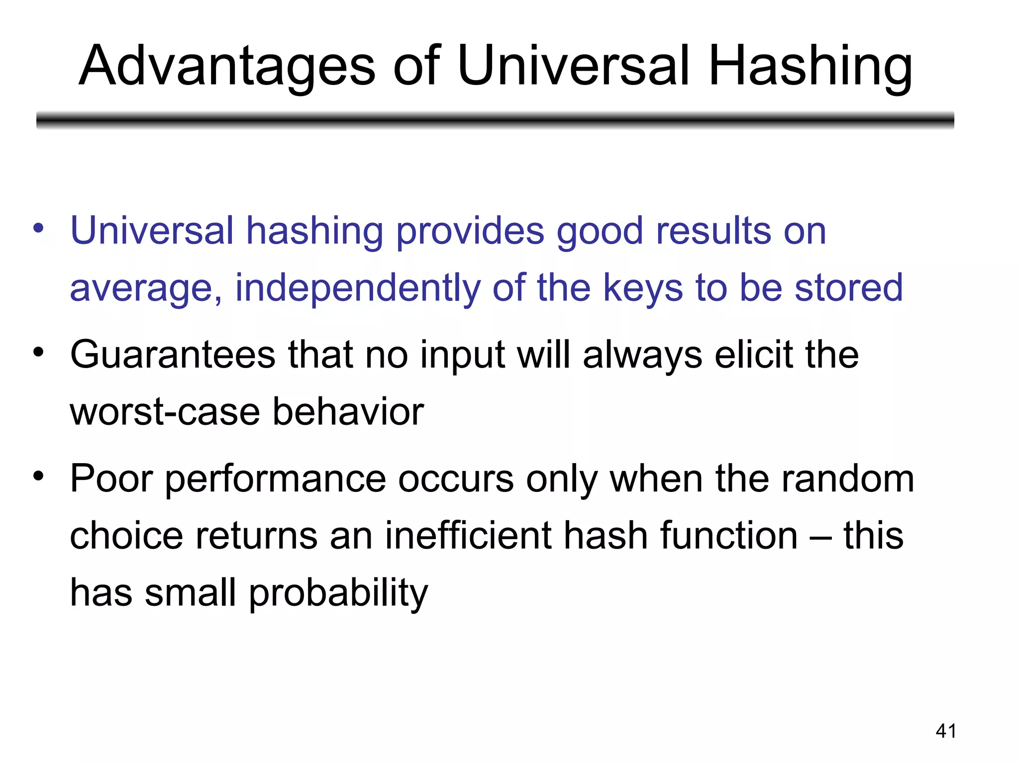 41
Advantages of Universal Hashing
• Universal hashing provides good results on
average, independently of the keys to be stored
• Guarantees that no input will always elicit the
worst-case behavior
• Poor performance occurs only when the random
choice returns an inefficient hash function – this
has small probability
 
