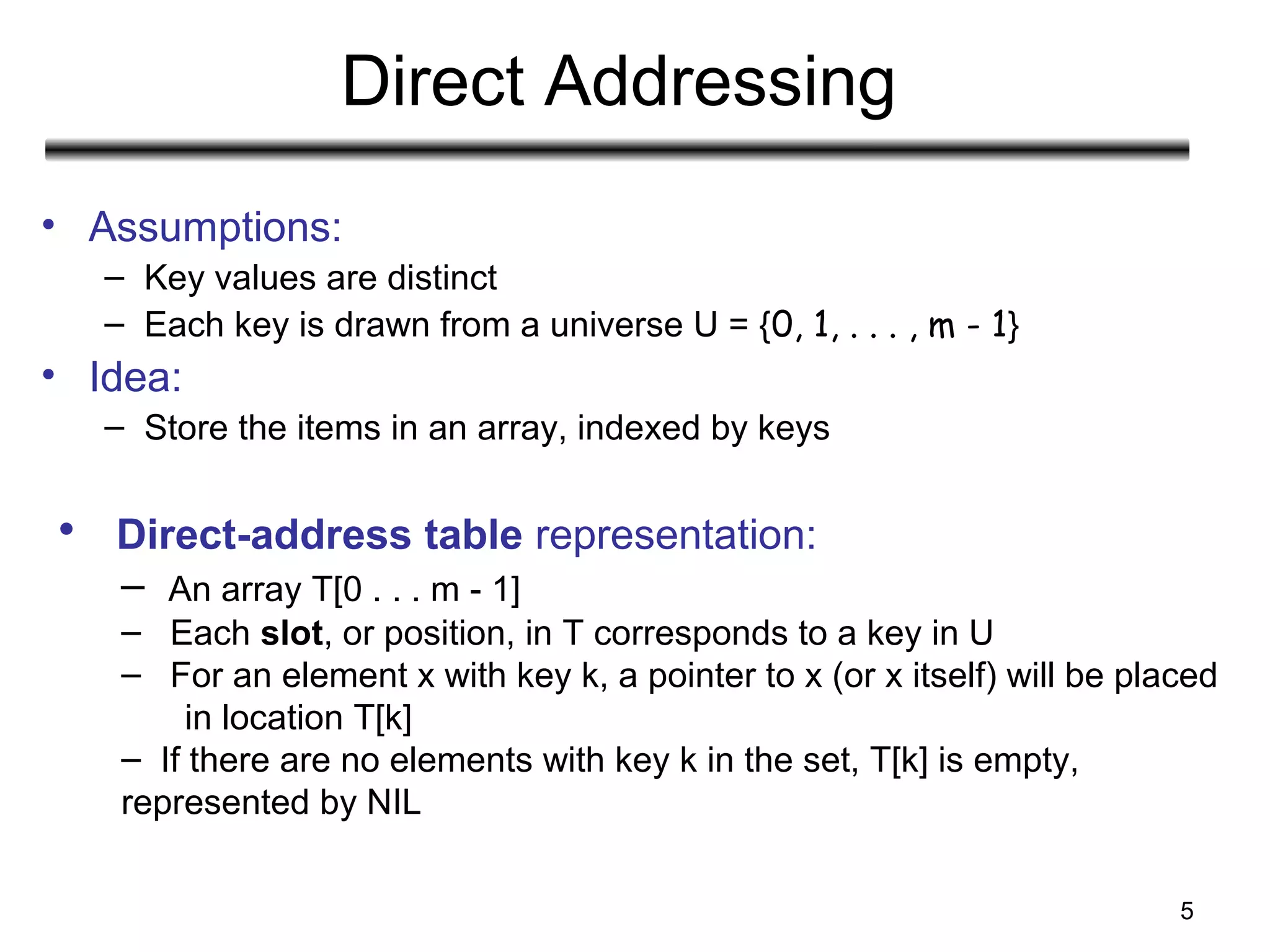 5
Direct Addressing
• Assumptions:
– Key values are distinct
– Each key is drawn from a universe U = {0, 1, . . . , m - 1}
• Idea:
– Store the items in an array, indexed by keys
• Direct-address table representation:
– An array T[0 . . . m - 1]
– Each slot, or position, in T corresponds to a key in U
– For an element x with key k, a pointer to x (or x itself) will be placed
in location T[k]
– If there are no elements with key k in the set, T[k] is empty,
represented by NIL
 
