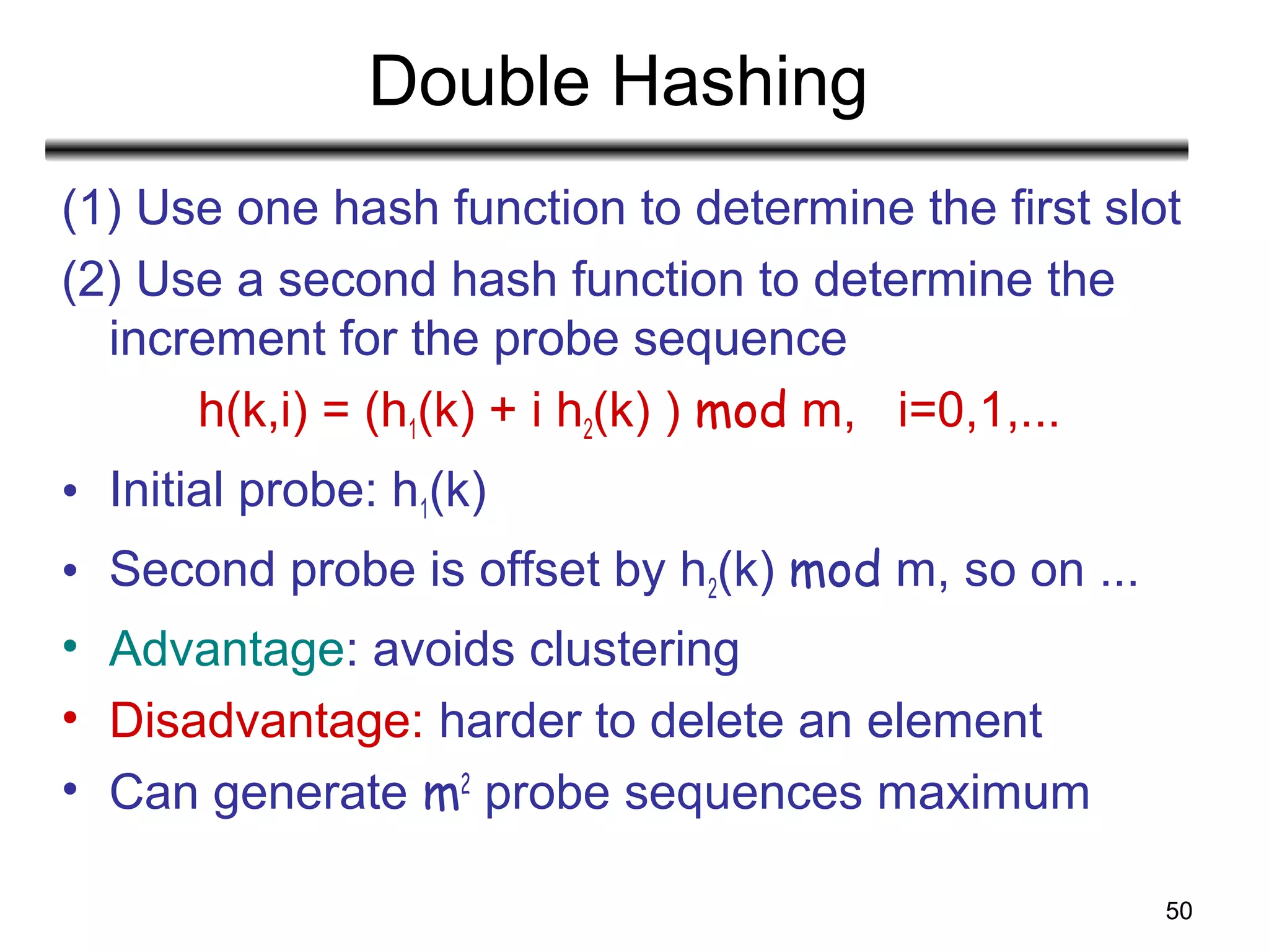 50
Double Hashing
(1) Use one hash function to determine the first slot
(2) Use a second hash function to determine the
increment for the probe sequence
h(k,i) = (h1(k) + i h2(k) ) mod m, i=0,1,...
• Initial probe: h1(k)
• Second probe is offset by h2(k) mod m, so on ...
• Advantage: avoids clustering
• Disadvantage: harder to delete an element
• Can generate m2
probe sequences maximum
 