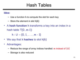 11
Hash Tables
Idea:
– Use a function h to compute the slot for each key
– Store the element in slot h(k)
• A hash function h transforms a key into an index in a
hash table T[0…m-1]:
h : U {0, 1, . . . , m - 1}→
• We say that k hashes to slot h(k)
• Advantages:
– Reduce the range of array indices handled: m instead of |U|
– Storage is also reduced
 