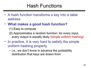 28
Hash Functions
• A hash function transforms a key into a table
address
• What makes a good hash function?
(1) Easy to compute
(2) Approximates a random function: for every input,
every output is equally likely (simple uniform hashing)
• In practice, it is very hard to satisfy the simple
uniform hashing property
– i.e., we don’t know in advance the probability
distribution that keys are drawn from
 
