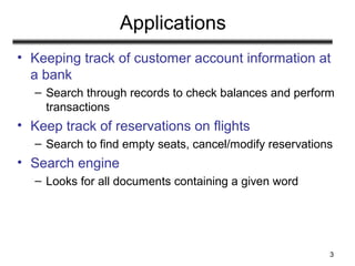 3
Applications
• Keeping track of customer account information at
a bank
– Search through records to check balances and perform
transactions
• Keep track of reservations on flights
– Search to find empty seats, cancel/modify reservations
• Search engine
– Looks for all documents containing a given word
 