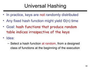 34
Universal Hashing
• In practice, keys are not randomly distributed
• Any fixed hash function might yield Θ(n) time
• Goal: hash functions that produce random
table indices irrespective of the keys
• Idea:
– Select a hash function at random, from a designed
class of functions at the beginning of the execution
 
