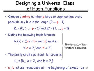 39
Designing a Universal Class
of Hash Functions
• Choose a prime number p large enough so that every
possible key k is in the range [0 ... p – 1]
Zp = {0, 1, …, p - 1} and Zp
*
= {1, …, p - 1}
• Define the following hash function
ha,b(k) = ((ak + b) mod p) mod m,
∀ a ∈ Zp
*
and b ∈ Zp
• The family of all such hash functions is
Hp,m = {ha,b: a ∈ Zp
*
and b ∈ Zp}
• a , b: chosen randomly at the beginning of execution
The class Hp,m of hash
functions is universal
 