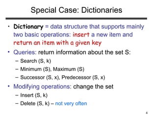 4
Special Case: Dictionaries
• Dictionary = data structure that supports mainly
two basic operations: insert a new item and
return an item with a given key
• Queries: return information about the set S:
– Search (S, k)
– Minimum (S), Maximum (S)
– Successor (S, x), Predecessor (S, x)
• Modifying operations: change the set
– Insert (S, k)
– Delete (S, k) – not very often
 