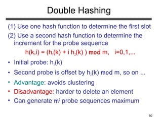 50
Double Hashing
(1) Use one hash function to determine the first slot
(2) Use a second hash function to determine the
increment for the probe sequence
h(k,i) = (h1(k) + i h2(k) ) mod m, i=0,1,...
• Initial probe: h1(k)
• Second probe is offset by h2(k) mod m, so on ...
• Advantage: avoids clustering
• Disadvantage: harder to delete an element
• Can generate m2
probe sequences maximum
 