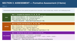 SECTION 3: ASSESSMENT — Formative Assessment (3 Items)
Slide 10
Assessments reveal what learners have gained and guide future instruction. Items include easy, medium, and challenging levels.
EASY
Item 1: Complete the sequence: 10, 20, 30, 40, ___, ___
Step 1: Find the difference → 20−10=10, 30−20=10, 40−30=10
Step 2: Constant difference = 10 → Arithmetic Sequence
Step 3: Next terms = 40+10 = 50, and 50+10 = 60
✅ Answer: 50 and 60 | Rule: Add 10 each time (d = +10)
MEDIUM
Item 2: Find the next two terms: 5, 15, 45, 135, ___, ___
Step 1: Find the ratio → 15÷5=3, 45÷15=3, 135÷45=3
Step 2: Constant ratio = 3 → Geometric Sequence
Step 3: Next terms = 135×3 = 405, and 405×3 = 1215
✅ Answer: 405 and 1,215 | Rule: Multiply by 3 each time (r = ×3)
CHALLENGING
Item 3: Identify the rule & next term: 1, 1, 2, 3, 5, 8, 13, ___
Step 1: Check differences → 1,1,2,3,5,8,13 — not constant
Step 2: Check if each term = sum of two previous: 1+1=2 , 1+2=3 , 2+3=5 , 3+5=8
✓ ✓ ✓ ✓
Step 3: This is the FIBONACCI SEQUENCE
✅ Answer: 21 | Rule: Each term is the sum of the two preceding terms
 