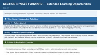 SECTION 4: WAYS FORWARD — Extended Learning Opportunities
Slide 12
Meaningful learning can happen beyond the classroom — for both learners and the teacher.
🏠 Take-Home / Independent Activities
Activity 1 — Pattern Journal
Students find 3 real-life patterns they observe at home or in their community (tiles, nature, markets). They sketch or photograph each
pattern, describe the rule, and write the next 3 terms or elements. Submit as a hand-drawn or typed journal entry.
Activity 2 — Pattern Creator Challenge
Students create their own sequence of at least 8 terms using any rule they design. They write the terms on a strip of paper, fold it to
hide the last 3, and challenge a family member or classmate to identify the rule and complete the sequence.
🌍 3 Real-Life Application Examples
💊 Medicine dosing: A patient takes 500mg on Day 1, 450mg on Day 2 — pattern helps predict & control dosage over time.
🏦 Simple interest savings: A bank account grows by 500 per month — arithmetic pattern predicts future savings.
₱
🦠 Viral spread: A virus doubles every 2 days — geometric pattern models epidemic growth for public health decisions.
 