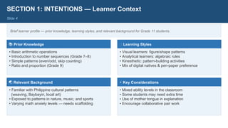 SECTION 1: INTENTIONS — Learner Context
Slide 4
Brief learner profile — prior knowledge, learning styles, and relevant background for Grade 11 students.
📚 Prior Knowledge
• Basic arithmetic operations
• Introduction to number sequences (Grade 7–8)
• Simple patterns (even/odd, skip counting)
• Ratio and proportion (Grade 9)
🎨 Learning Styles
• Visual learners: figure/shape patterns
• Analytical learners: algebraic rules
• Kinesthetic: pattern-building activities
• Mix of digital natives & pen-paper preference
🌏 Relevant Background
• Familiar with Philippine cultural patterns
(weaving, Baybayin, local art)
• Exposed to patterns in nature, music, and sports
• Varying math anxiety levels — needs scaffolding
⚡ Key Considerations
• Mixed ability levels in the classroom
• Some students may need extra time
• Use of mother tongue in explanation
• Encourage collaborative pair work
 