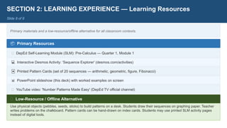 SECTION 2: LEARNING EXPERIENCE — Learning Resources
Slide 8 of 9
Primary materials and a low-resource/offline alternative for all classroom contexts.
📦 Primary Resources
📖 DepEd Self-Learning Module (SLM): Pre-Calculus — Quarter 1, Module 1
💻 Interactive Desmos Activity: 'Sequence Explorer' (desmos.com/activities)
🃏 Printed Pattern Cards (set of 20 sequences — arithmetic, geometric, figure, Fibonacci)
📊 PowerPoint slideshow (this deck) with worked examples on screen
📱 YouTube video: 'Number Patterns Made Easy' (DepEd TV official channel)
🌿 Low-Resource / Offline Alternative
Use physical objects (pebbles, seeds, sticks) to build patterns on a desk. Students draw their sequences on graphing paper. Teacher
writes problems on the chalkboard. Pattern cards can be hand-drawn on index cards. Students may use printed SLM activity pages
instead of digital tools.
 