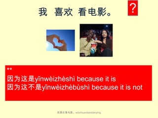 我 喜欢 看电影。

?

**
因为这是yīn​wèi​zhè​shì because it is​
因为这不是yīn​wèi​zhèbù​​shì because it is​ not

我喜欢看电影。wǒ​xǐ​huan​kàn​diàn​yǐng

 