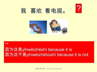 我 喜欢 看电视。

?

**
因为这是yīn​wèi​zhè​shì because it is​
因为这不是yīn​wèi​zhèbù​​shì because it is​ not
我喜欢看电影。wǒ​xǐ​huan​kàn​diàn​yǐng

 
