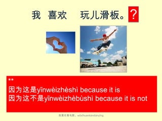 我 喜欢

玩儿滑板。 ?

**
因为这是yīn​wèi​zhè​shì because it is​
因为这不是yīn​wèi​zhèbù​​shì because it is​ not
我喜欢看电影。wǒ​xǐ​huan​kàn​diàn​yǐng

 