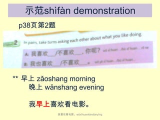 示范shìfàn demonstration
p38页第2题

** 早上 zǎo​shang​ morning
晚上 wǎn​shang​ evening
我早上喜欢看电影。
我喜欢看电影。wǒ​xǐ​huan​kàn​diàn​yǐng

 