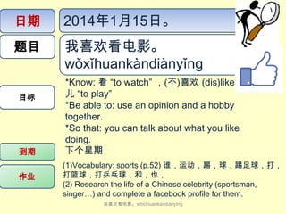 日期

2014年1月15日。

题目

我喜欢看电影。
wǒ​xǐ​huan​kàn​diàn​yǐng

目标

到期
作业

*Know: 看 “to watch” ，(不)喜欢 (dis)like,玩
儿 “to play”
*Be able to: use an opinion and a hobby
together.
*So that: you can talk about what you like
doing.
下个星期
(1)Vocabulary: sports (p.52) 谁，运动，踢，球，踢足球，打，
打篮球，打乒乓球，和，也，
(2) Research the life of a Chinese celebrity (sportsman,
singer…) and complete a facebook profile for them.
我喜欢看电影。wǒ​xǐ​huan​kàn​diàn​yǐng

 