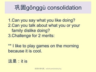 巩固gǒnggù consolidation
1.Can you say what you like doing?
2.Can you talk about what you or your
family dislike doing?
3.Challenge for 2 merits:
** I like to play games on the morning
because it is cool.

这是：it is
我喜欢看电影。wǒ​xǐ​huan​kàn​diàn​yǐng

 