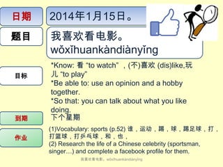 日期

2014年1月15日。

题目

我喜欢看电影。
wǒ​xǐ​huan​kàn​diàn​yǐng

目标

到期
作业

*Know: 看 “to watch” ，(不)喜欢 (dis)like,玩
儿 “to play”
*Be able to: use an opinion and a hobby
together.
*So that: you can talk about what you like
doing.
下个星期
(1)Vocabulary: sports (p.52) 谁，运动，踢，球，踢足球，打，
打篮球，打乒乓球，和，也，
(2) Research the life of a Chinese celebrity (sportsman,
singer…) and complete a facebook profile for them.
我喜欢看电影。wǒ​xǐ​huan​kàn​diàn​yǐng

 