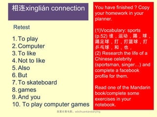 相连xinglián connection
Retest

1. To play
2. Computer
3. To like
4. Not to like
5. Also
6. But
7. To skateboard
8. games
9. And you
10. To play computer games

You have finished ? Copy
your homework in your
planner.

(1)Vocabulary: sports
(p.52) 谁，运动，踢，球，
踢足球，打，打篮球，打
乒乓球，和，也，
(2) Research the life of a
Chinese celebrity
(sportsman, singer…) and
complete a facebook
profile for them.
Read one of the Mandarin
book/complete some
exercises in your
notebook.

我喜欢看电影。wǒ​xǐ​huan​kàn​diàn​yǐng

 