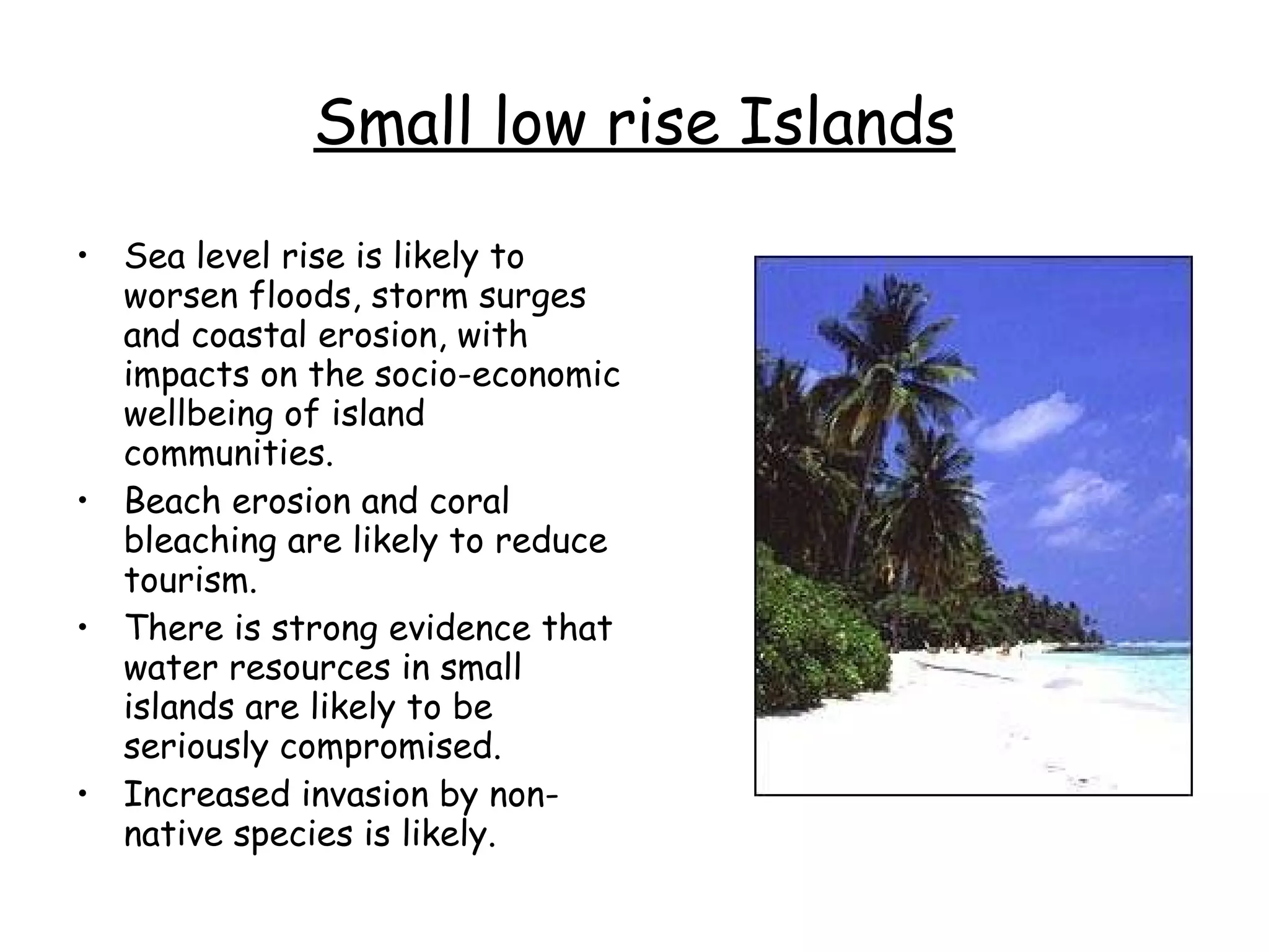 Small low rise Islands Sea level rise is likely to worsen floods, storm surges and coastal erosion, with impacts on the socio-economic wellbeing of island communities.  Beach erosion and coral bleaching are likely to reduce tourism.  There is strong evidence that water resources in small islands are likely to be seriously compromised.  Increased invasion by non-native species is likely.  