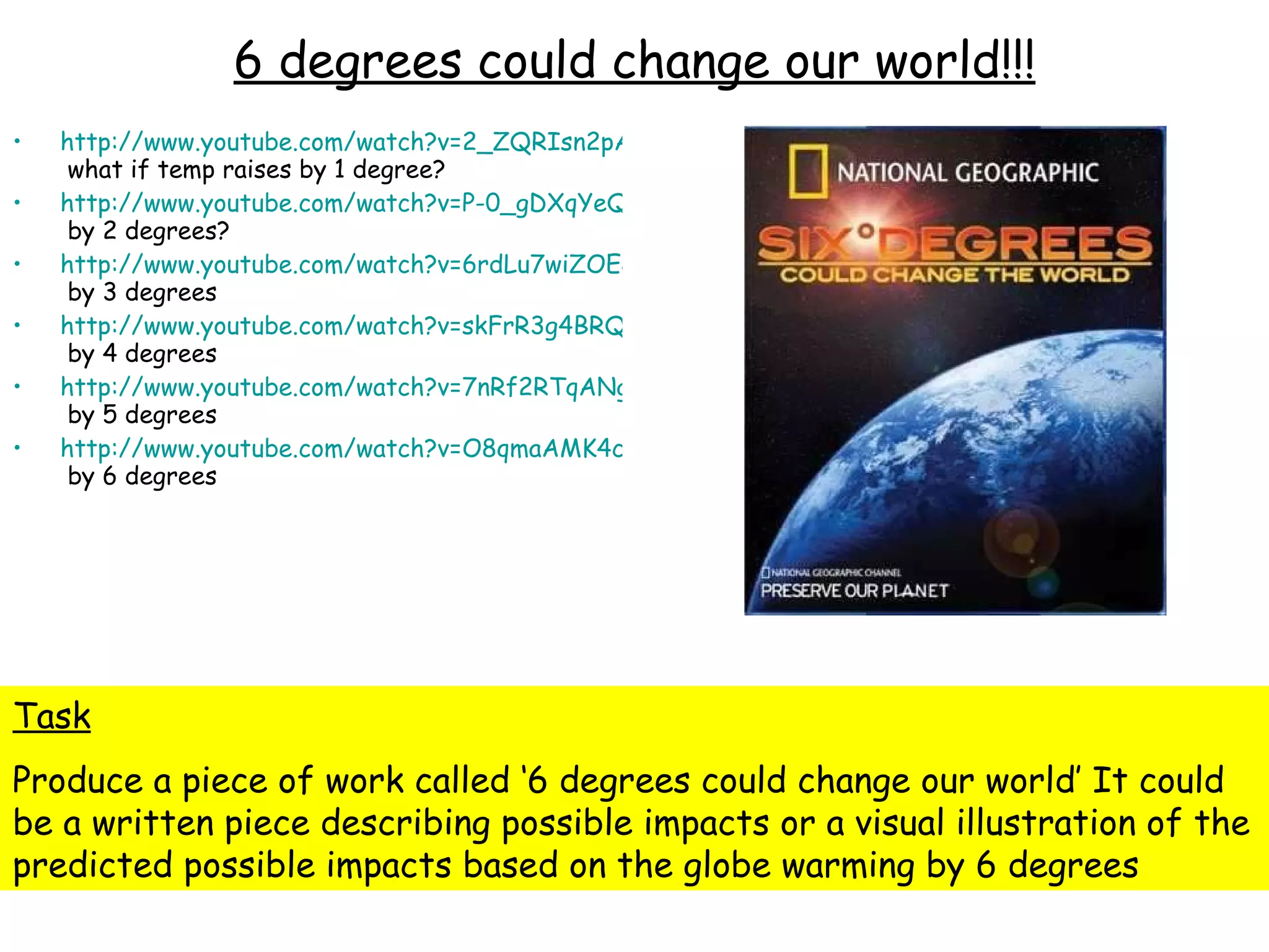 6 degrees could change our world!!! http://www.youtube.com/watch?v=2_ZQRIsn2pA&feature=PlayList&p=119AB9F85D2F3E17&playnext=1&playnext_from=PL&index=5  what if temp raises by 1 degree? http://www.youtube.com/watch?v=P-0_gDXqYeQ&feature=PlayList&p=119AB9F85D2F3E17&index=6  by 2 degrees? http://www.youtube.com/watch?v=6rdLu7wiZOE&feature=PlayList&p=119AB9F85D2F3E17&index=7  by 3 degrees http://www.youtube.com/watch?v=skFrR3g4BRQ&feature=PlayList&p=119AB9F85D2F3E17&index=8  by 4 degrees http://www.youtube.com/watch?v=7nRf2RTqANg&feature=PlayList&p=119AB9F85D2F3E17&index=9  by 5 degrees http://www.youtube.com/watch?v=O8qmaAMK4cM&feature=PlayList&p=119AB9F85D2F3E17&index=10  by 6 degrees Task Produce a piece of work called ‘6 degrees could change our world’ It could be a written piece describing possible impacts or a visual illustration of the predicted possible impacts based on the globe warming by 6 degrees 