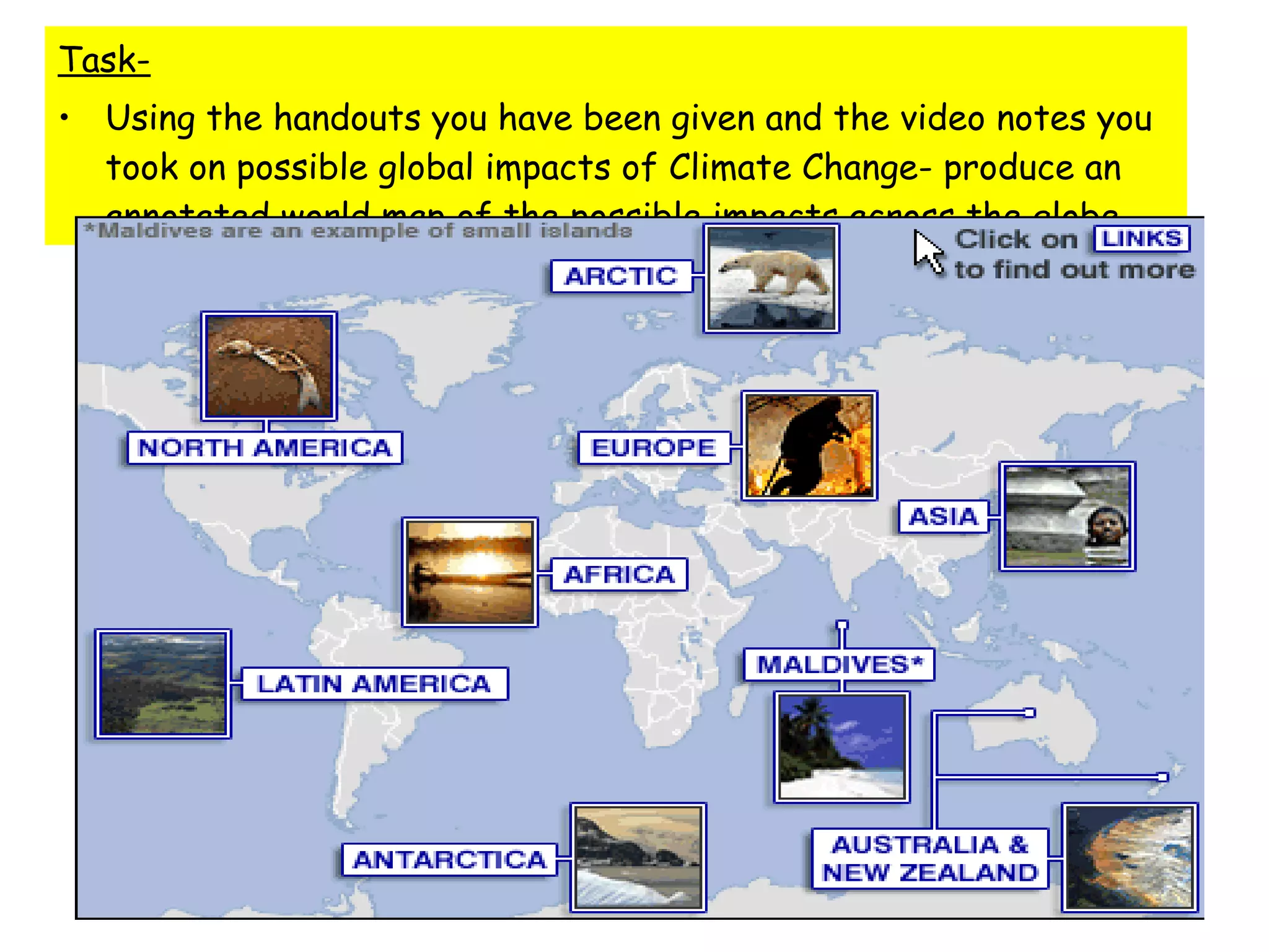 Task- Using the handouts you have been given and the video notes you took on possible global impacts of Climate Change- produce an annotated world map of the possible impacts across the globe 